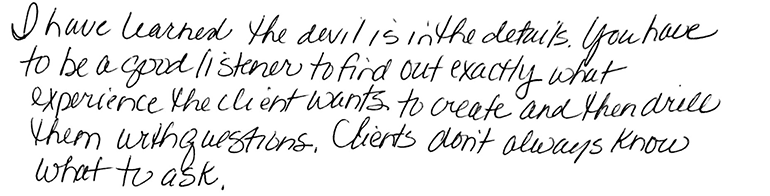 I have learned the devil is in the details. You have to be a good listener to find out exactly what experience the client wants to create and then drill them with questions. Clients don’t always know what to ask.