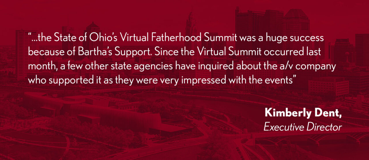 "... the State of Ohio's Virtual Fatherhood Summit was a huge success because of Bartha's Support. Since the Virtual Summit occurred last month, a few other state agencies have inquired about the a/v company who supported it as they were very impressed with the events." - Kimberly Dent, Executive Director