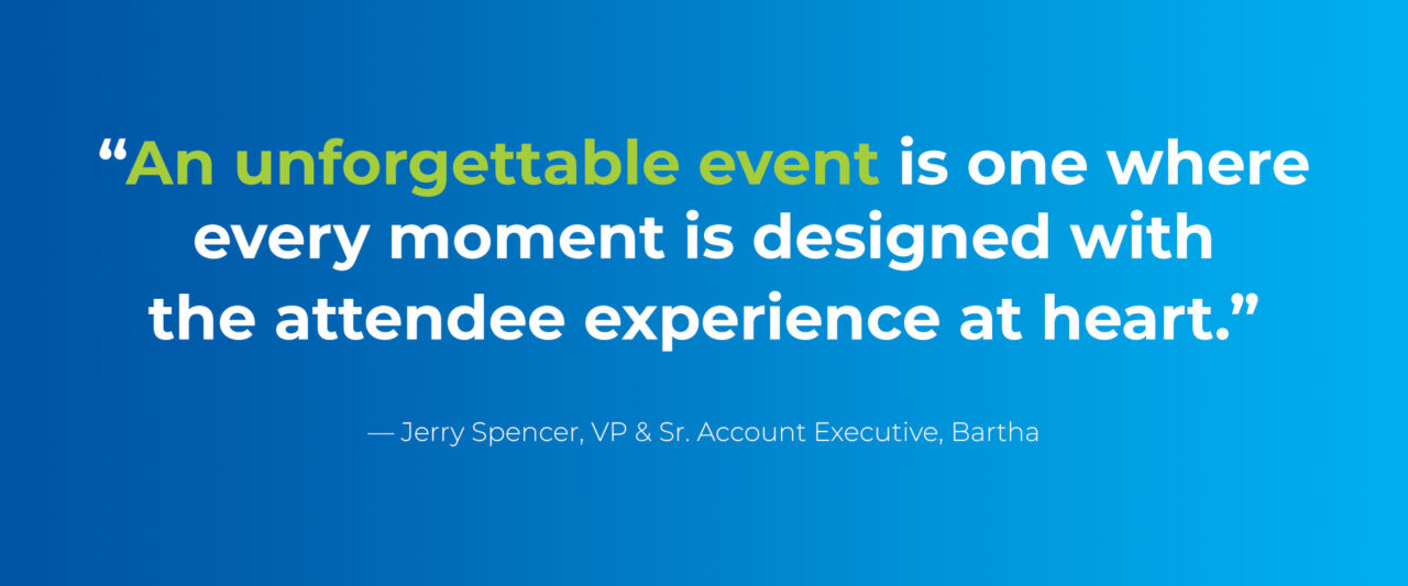 “An unforgettable event is one where every moment is designed with the attendee experience at heart.” — Jerry Spencer, VP & Sr. Account Executive, Bartha