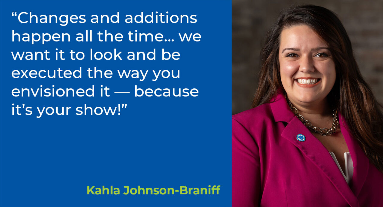 “Changes and additions happen all the time… we want it to look and be executed the way you envisioned it — because it’s your show!”